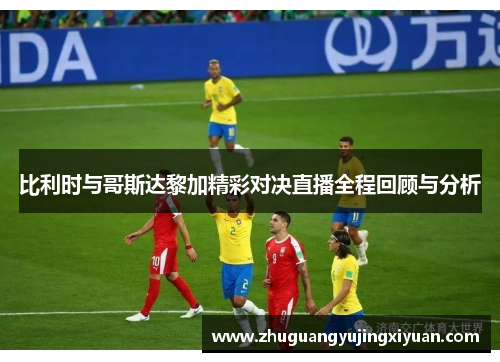 比利时与哥斯达黎加精彩对决直播全程回顾与分析